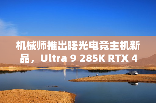 机械师推出曙光电竞主机新品，Ultra 9 285K RTX 4090D版本，售价31999元