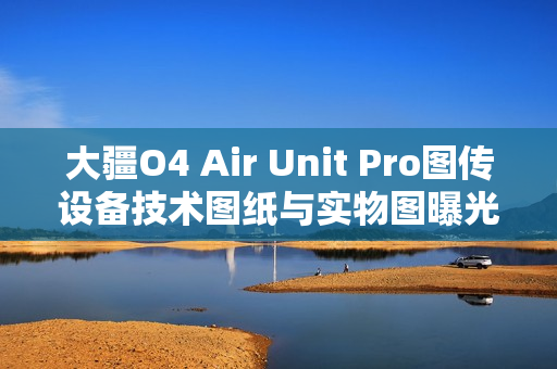 大疆O4 Air Unit Pro图传设备技术图纸与实物图曝光，抢先一览技术细节