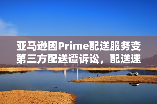亚马逊因Prime配送服务变第三方配送遭诉讼，配送速度受影响