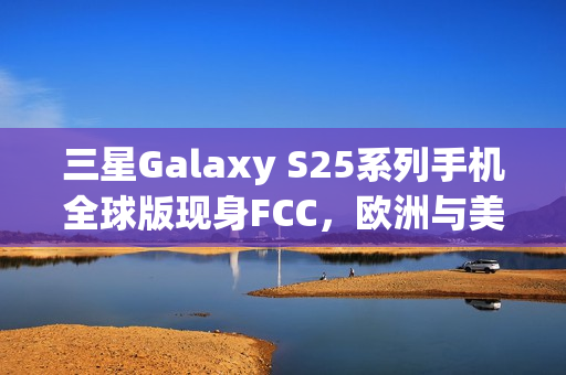 三星Galaxy S25系列手机全球版现身FCC，欧洲与美版差异揭秘