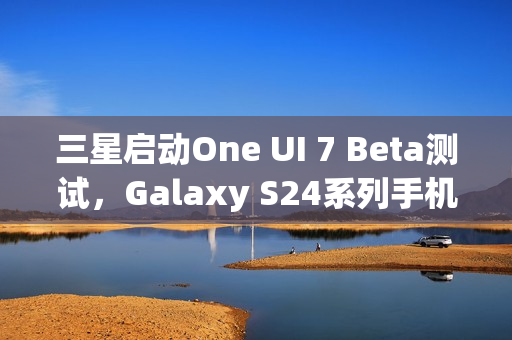 三星启动One UI 7 Beta测试，Galaxy S24系列手机首发推送