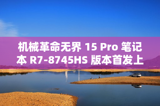机械革命无界 15 Pro 笔记本 R7-8745HS 版本首发上市，售价仅 3999 元！