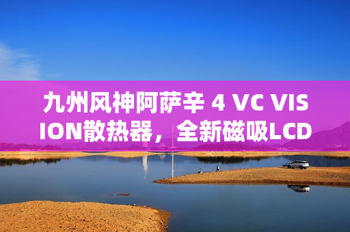 九州风神阿萨辛 4 VC VISION散热器，全新磁吸LCD屏，首发价899元亮相