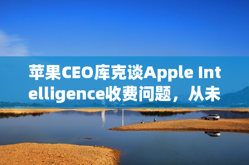 苹果CEO库克谈Apple Intelligence收费问题，从未考虑过收费问题