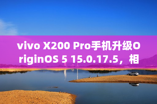 vivo X200 Pro手机升级OriginOS 5 15.0.17.5，相机优化与三方主题无字模式新增