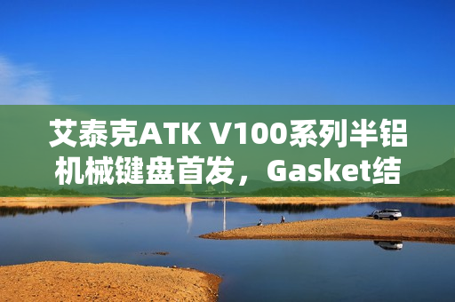 艾泰克ATK V100系列半铝机械键盘首发，Gasket结构与101键配列设计仅249元起