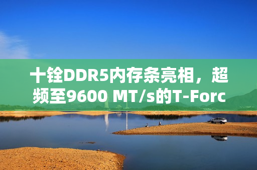 十铨DDR5内存条亮相，超频至9600 MT/s的T-Force XTREEM CKD DDR5 8800内存重磅发布！