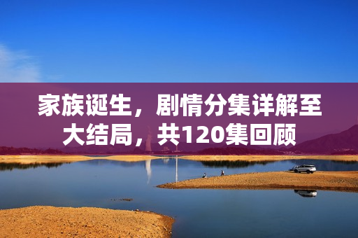 家族诞生，剧情分集详解至大结局，共120集回顾