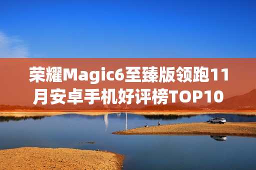 荣耀Magic6至臻版领跑11月安卓手机好评榜TOP10 荣耀Magic6至臻版领跑11月安卓手机好评榜TOP10