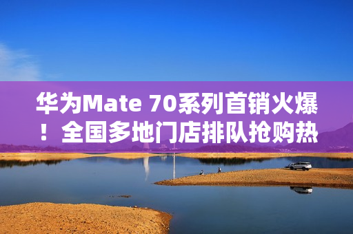 华为Mate 70系列首销火爆！全国多地门店排队抢购热潮涌动