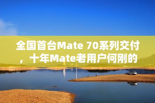 全国首台Mate 70系列交付，十年Mate老用户何刚的期待与收获