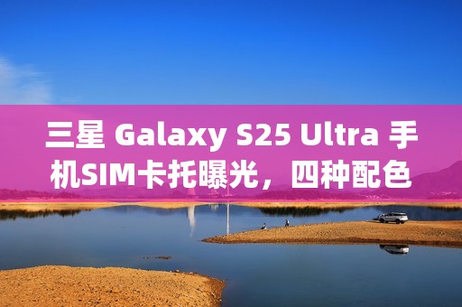 三星 Galaxy S25 Ultra 手机SIM卡托曝光，四种配色抢先一览