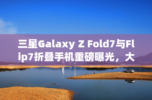 三星Galaxy Z Fold7与Flip7折叠手机重磅曝光，大屏技术与AI革新助力市场销量飙升