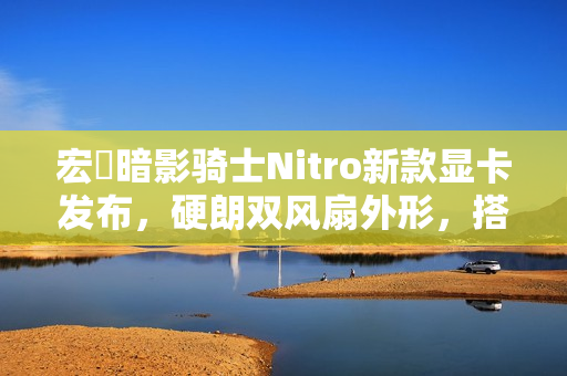 宏碁暗影骑士Nitro新款显卡发布，硬朗双风扇外形，搭载英特尔锐炫B580/570 OC技术