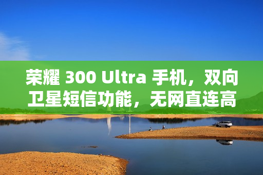 荣耀 300 Ultra 手机，双向卫星短信功能，无网直连高德求救新体验