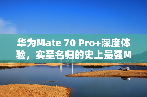 华为Mate 70 Pro+深度体验，实至名归的史上最强Mate