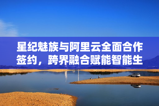 星纪魅族与阿里云全面合作签约，跨界融合赋能智能生态领域发展，涵盖手机、穿戴设备、汽车等领域