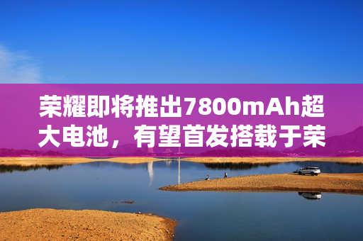 荣耀即将推出7800mAh超大电池，有望首发搭载于荣耀X70手机