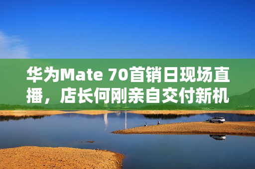华为Mate 70首销日现场直播，店长何刚亲自交付新机，Mate 70首发体验报道
