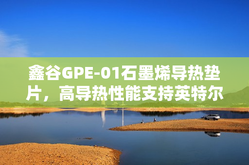 鑫谷GPE-01石墨烯导热垫片，高导热性能支持英特尔LGA1851平台预热启动