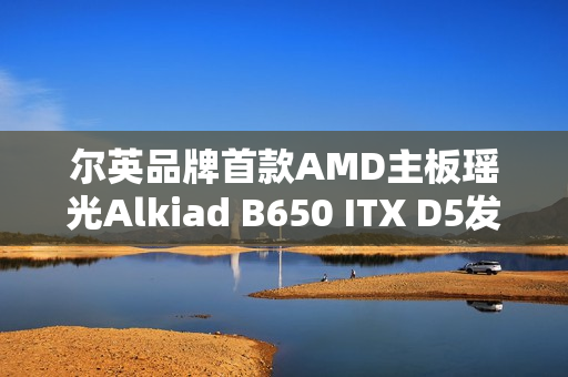 尔英品牌首款AMD主板瑶光Alkiad B650 ITX D5发布预告