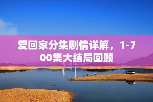 爱回家分集剧情详解,1-700集大结局回顾 爱回家分集剧情详解,1-700集大结局回顾