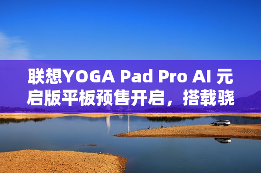 联想YOGA Pad Pro AI 元启版平板预售开启，搭载骁龙 8 Gen 3 处理器，价格仅3299元起
