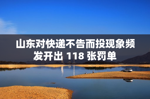 山东对快递不告而投现象频发开出 118 张罚单