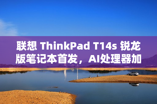 联想 ThinkPad T14s 锐龙版笔记本首发，AI处理器加持，售价9999元起