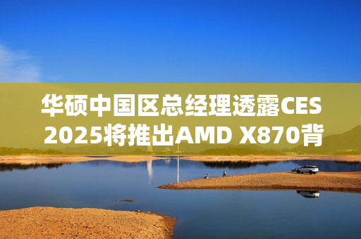 华硕中国区总经理透露CES 2025将推出AMD X870背插主板