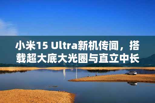 小米15 Ultra新机传闻，搭载超大底大光圈与直立中长焦技术