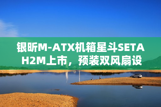 银昕M-ATX机箱星斗SETA H2M上市，预装双风扇设计，价格仅需599元