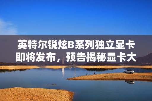 英特尔锐炫B系列独立显卡即将发布，预告揭秘显卡大消息，定于12月3日揭晓