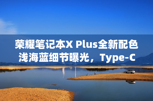 荣耀笔记本X Plus全新配色浅海蓝细节曝光，Type-C、HDMI等接口一应俱全