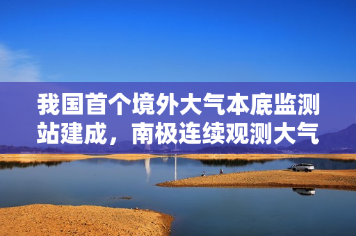 我国首个境外大气本底监测站建成,南极连续观测大气成分浓度变化启动 我国首个境外大气本底监测站建成,南极连续观测大气成分浓度变化启动