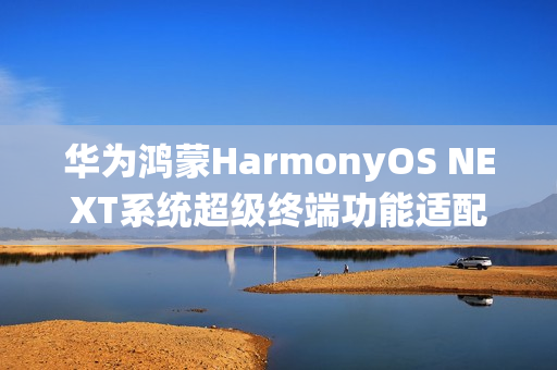 华为鸿蒙HarmonyOS NEXT系统超级终端功能适配情况公布，覆盖五大类设备