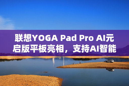 联想YOGA Pad Pro AI元启版平板亮相，支持AI智能助手功能，开启智能会议新纪元