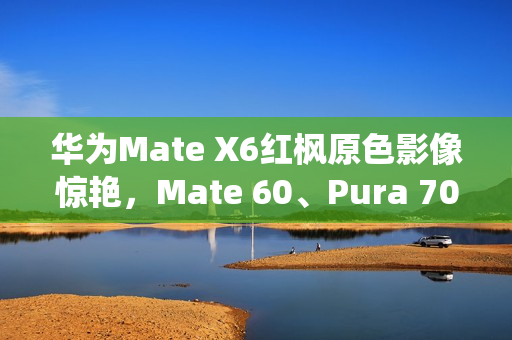 华为Mate X6红枫原色影像惊艳，Mate 60、Pura 70亦成劲敌