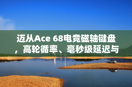 迈从Ace 68电竞磁轴键盘，高轮循率、毫秒级延迟与个性化侧刻键帽预热来袭