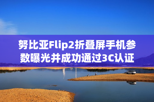 努比亚Flip2折叠屏手机参数曝光并成功通过3C认证 努比亚Flip2折叠屏手机参数曝光并成功通过3C认证