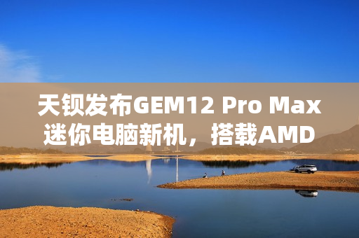 天钡发布GEM12 Pro Max迷你电脑新机，搭载AMD R7 8845HS处理器与多项先进功能