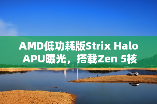 AMD低功耗版Strix Halo APU曝光，搭载Zen 5核心，核显性能大幅提升超越Radeon 890M