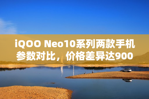 iQOO Neo10系列两款手机参数对比，价格差异达900元揭秘