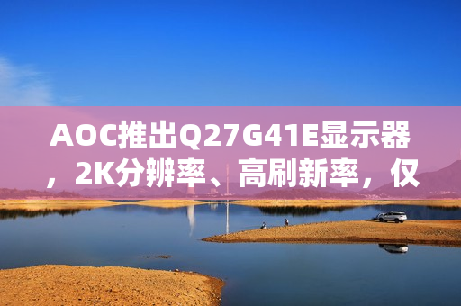 AOC推出Q27G41E显示器，2K分辨率、高刷新率，仅售849元