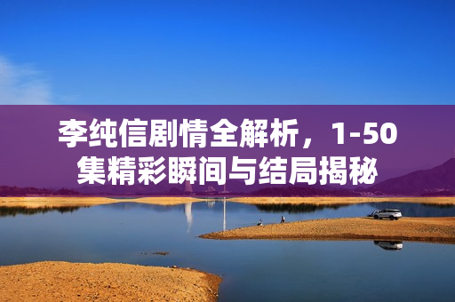 李纯信剧情全解析，1-50集精彩瞬间与结局揭秘