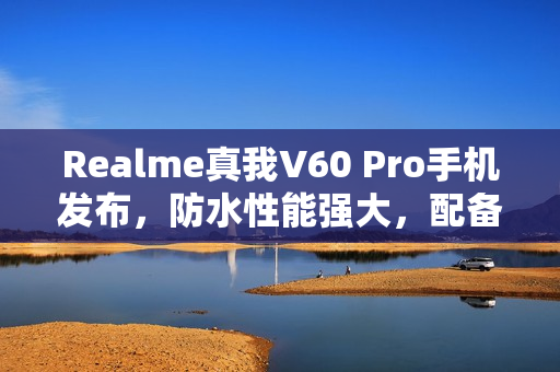 Realme真我V60 Pro手机发布，防水性能强大，配备大容量电池，价格亲民至1599元起