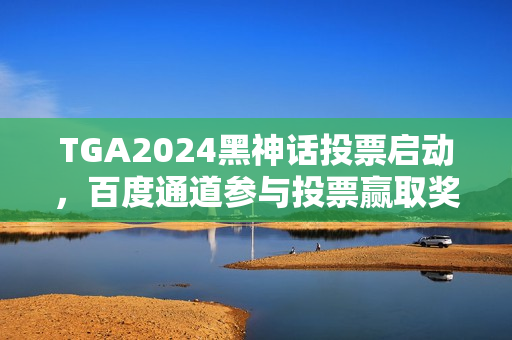 TGA2024黑神话投票启动，百度通道参与投票赢取奖励