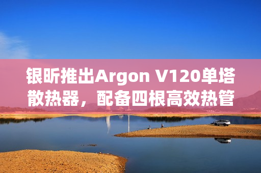 银昕推出Argon V120单塔散热器，配备四根高效热管，散热性能升级！