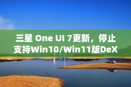 三星 One UI 7更新，停止支持Win10/Win11版DeX，禁用Edge Panels应用