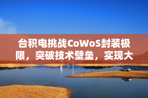 台积电挑战CoWoS封装极限，突破技术壁垒，实现大尺寸光罩与高效能HBM4堆叠技术（预计于2027年实现）